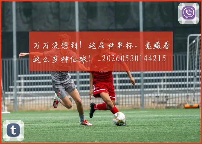 万万没想到！这届世界杯，竟藏着这么多神仙球！_20260530144215