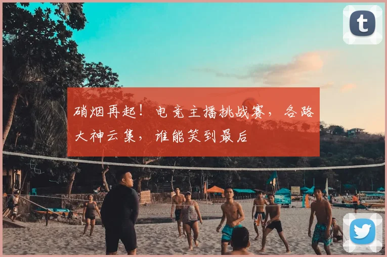 硝烟再起！电竞主播挑战赛，各路大神云集，谁能笑到最后