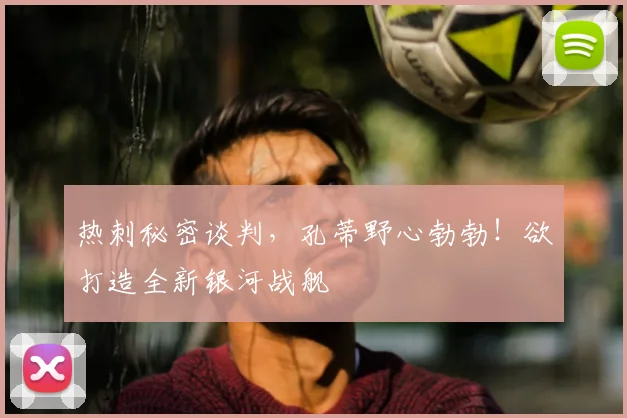 热刺秘密谈判，孔蒂野心勃勃！欲打造全新银河战舰