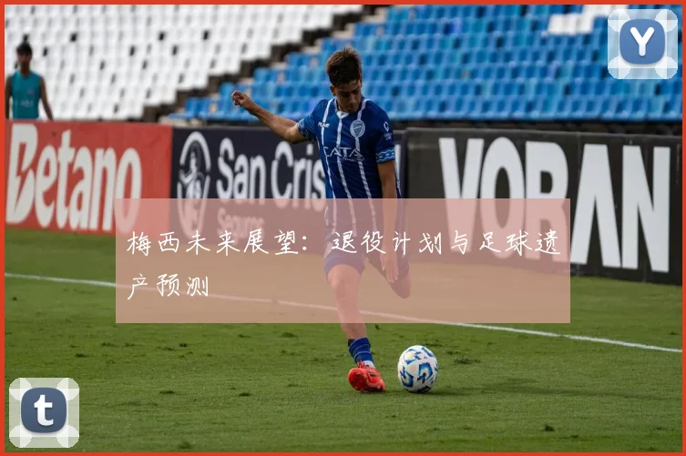 梅西未来展望：退役计划与足球遗产预测