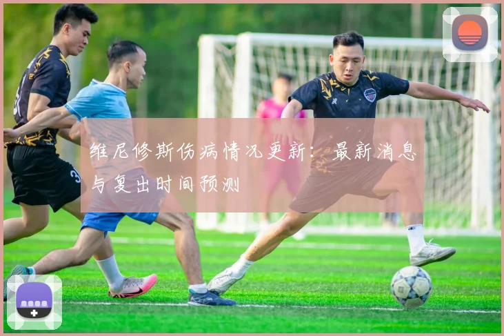 维尼修斯伤病情况更新：最新消息与复出时间预测