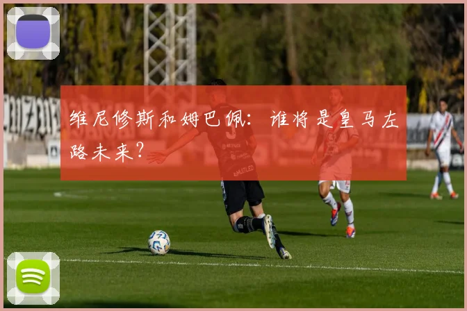 维尼修斯和姆巴佩：谁将是皇马左路未来？