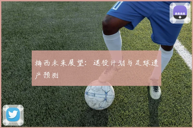 梅西未来展望：退役计划与足球遗产预测